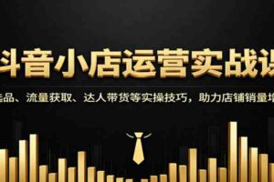 抖音小店运营实战课：选品、流量获取、达人带货等实操技巧，助力店铺销量增长