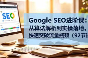 （16576期）Google SEO进阶课：从算法解析到实操落地，快速突破流量瓶颈（92节课）