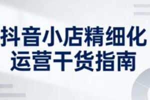 抖音小店精细化运营干货指南新版,助力商家系统提升店铺运营能力